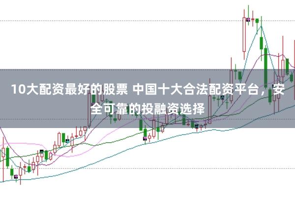 10大配资最好的股票 中国十大合法配资平台，安全可靠的投融资选择