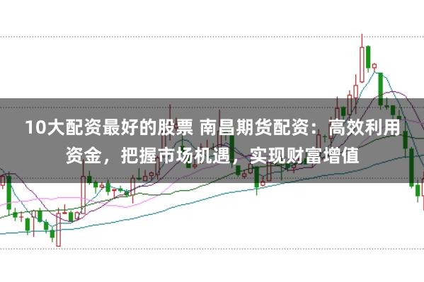 10大配资最好的股票 南昌期货配资：高效利用资金，把握市场机遇，实现财富增值