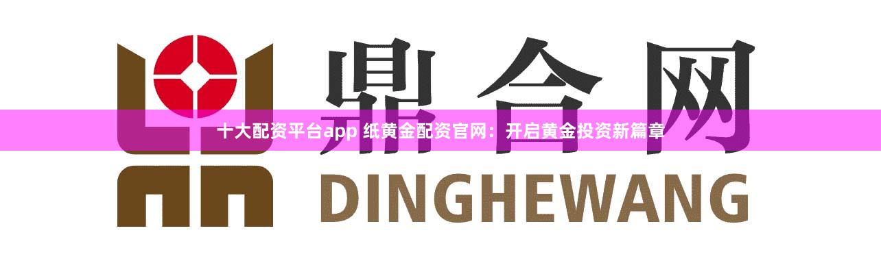 十大配资平台app 纸黄金配资官网：开启黄金投资新篇章