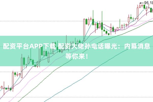 配资平台APP下载 配资大佬孙电话曝光：内幕消息等你来！