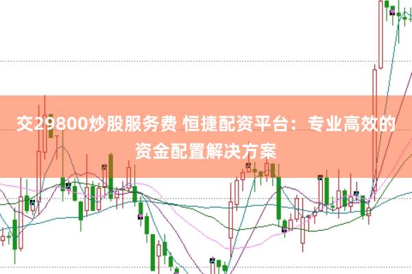 交29800炒股服务费 恒捷配资平台：专业高效的资金配置解决方案