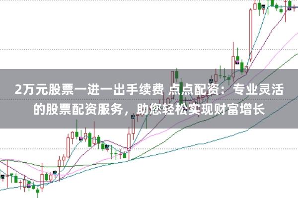 2万元股票一进一出手续费 点点配资:专业灵活的股票配资服务,助您轻松实现财富增长