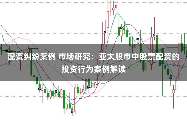 配资纠纷案例 市场研究：亚太股市中股票配资的投资行为案例解读