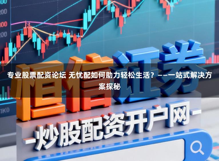 专业股票配资论坛 无忧配如何助力轻松生活？——一站式解决方案探秘